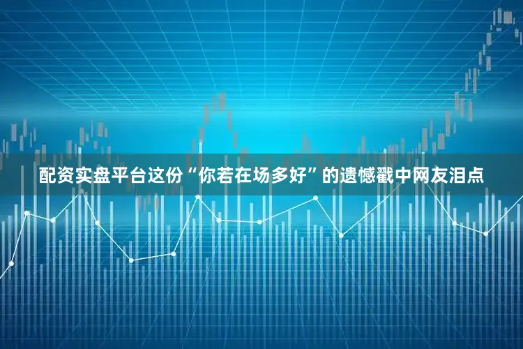 配资实盘平台这份“你若在场多好”的遗憾戳中网友泪点