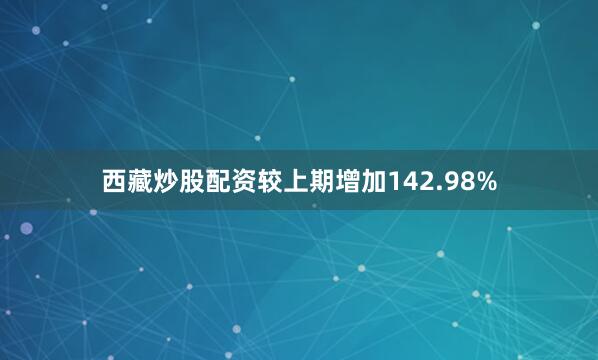 西藏炒股配资较上期增加142.98%