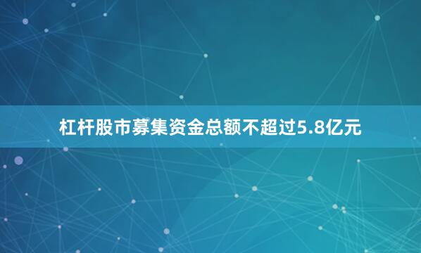 杠杆股市募集资金总额不超过5.8亿元