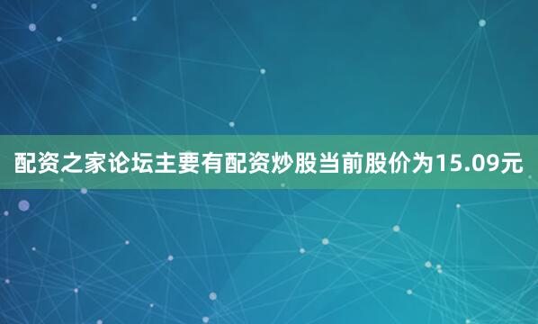 配资之家论坛主要有配资炒股当前股价为15.09元