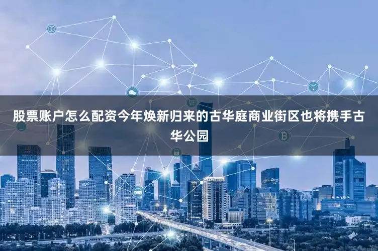股票账户怎么配资今年焕新归来的古华庭商业街区也将携手古华公园