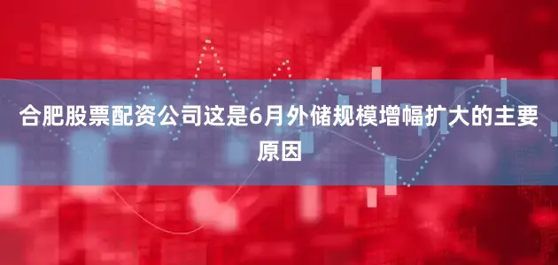 合肥股票配资公司这是6月外储规模增幅扩大的主要原因