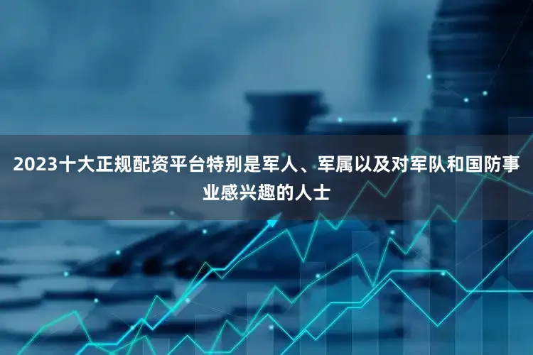 2023十大正规配资平台特别是军人、军属以及对军队和国防事业感兴趣的人士