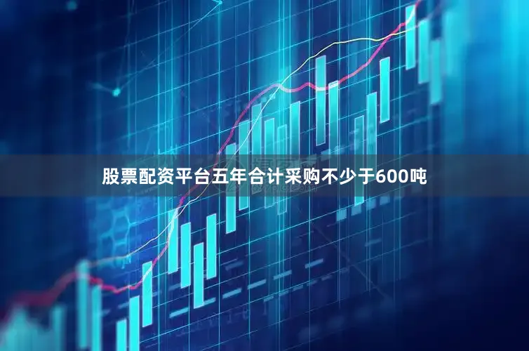 股票配资平台五年合计采购不少于600吨