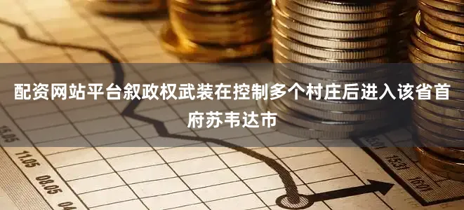 配资网站平台叙政权武装在控制多个村庄后进入该省首府苏韦达市
