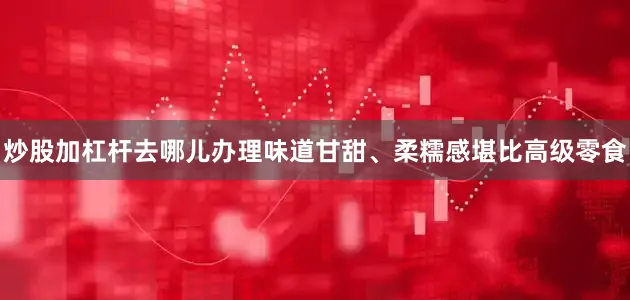 炒股加杠杆去哪儿办理味道甘甜、柔糯感堪比高级零食