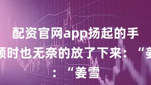 配资官网app扬起的手臂顿时也无奈的放了下来：“姜雪