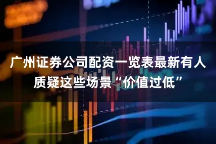 广州证券公司配资一览表最新有人质疑这些场景“价值过低”