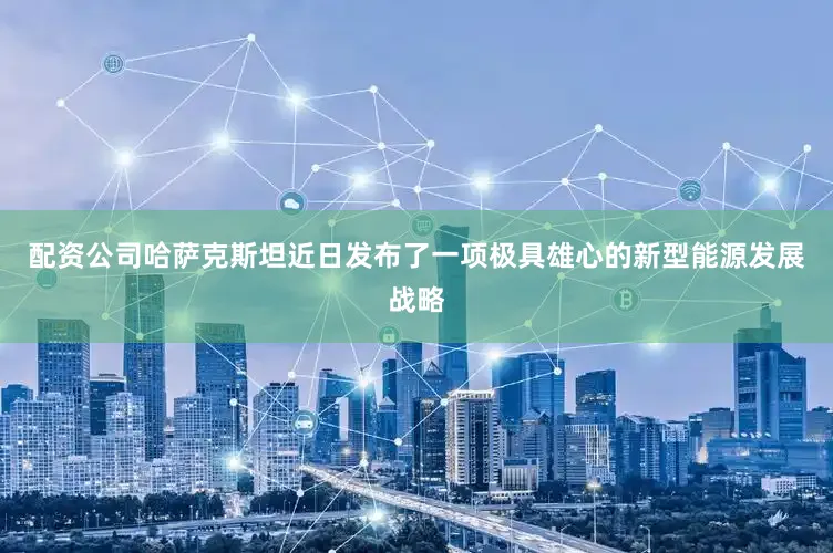 配资公司哈萨克斯坦近日发布了一项极具雄心的新型能源发展战略