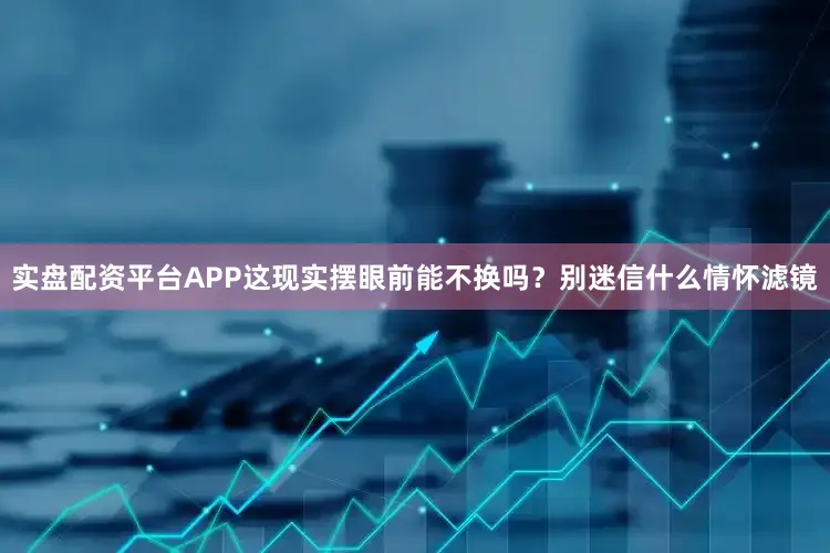 实盘配资平台APP这现实摆眼前能不换吗？别迷信什么情怀滤镜