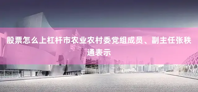 股票怎么上杠杆市农业农村委党组成员、副主任张秩通表示