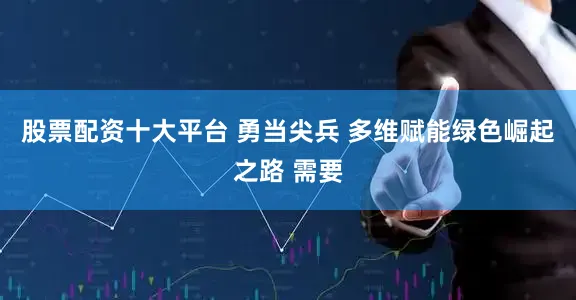 股票配资十大平台 勇当尖兵 多维赋能绿色崛起之路 需要