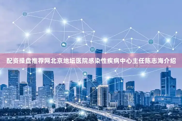 配资操盘推荐网北京地坛医院感染性疾病中心主任陈志海介绍